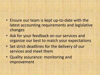 • Ensure our team is kept up-to-date with the
  latest accounting requirements and legislative
  changes
• Ask for your feedback on our services and
  organize our best to match your expectations
• Set strict deadlines for the delivery of our
  services and meet them
• Quality assurance: monitoring and
  improvement
 