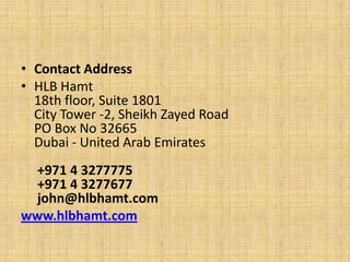 • Contact Address
• HLB Hamt
  18th floor, Suite 1801
  City Tower -2, Sheikh Zayed Road
  PO Box No 32665
  Dubai - United Arab Emirates
 +971 4 3277775
 +971 4 3277677
 john@hlbhamt.com
www.hlbhamt.com
 