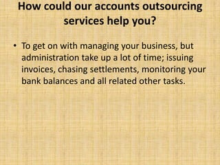 How could our accounts outsourcing
         services help you?
• To get on with managing your business, but
  administration take up a lot of time; issuing
  invoices, chasing settlements, monitoring your
  bank balances and all related other tasks.
 