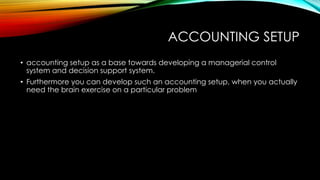 ACCOUNTING SETUP
• accounting setup as a base towards developing a managerial control
system and decision support system.
• Furthermore you can develop such an accounting setup, when you actually
need the brain exercise on a particular problem

 