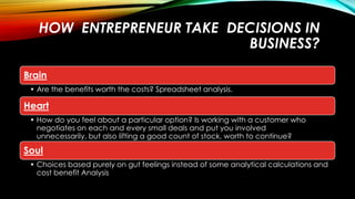 HOW ENTREPRENEUR TAKE DECISIONS IN
BUSINESS?
Brain
• Are the benefits worth the costs? Spreadsheet analysis.

Heart
• How do you feel about a particular option? Is working with a customer who
negotiates on each and every small deals and put you involved
unnecessarily, but also lifting a good count of stock, worth to continue?

Soul
• Choices based purely on gut feelings instead of some analytical calculations and
cost benefit Analysis

 