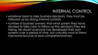 INTERNAL CONTROL
• whatever basis to take business decisions, they must be
followed up by strong internal controls.
• number of business owners; that what system they have
devised to take care to follow-up the decisions they are
taking. No doubt everyone has developed their own
systems over a period of time, but unluckily most of them
had some lacunas or lack comprehensiveness

 