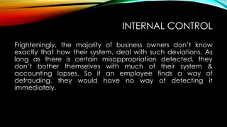INTERNAL CONTROL
Frighteningly, the majority of business owners don’t know
exactly that how their system, deal with such deviations. As
long as there is certain misappropriation detected, they
don’t bother themselves with much of their system &
accounting lapses. So if an employee finds a way of
defrauding, they would have no way of detecting it
immediately.

 