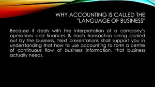 WHY ACCOUNTING IS CALLED THE
"LANGUAGE OF BUSINESS"
Because it deals with the interpretation of a company’s
operations and finances & each transaction being carried
out by the business. Next presentations shall support you in
understanding that how to use accounting to form a centre
of continuous flow of business information, that business
actually needs.

 