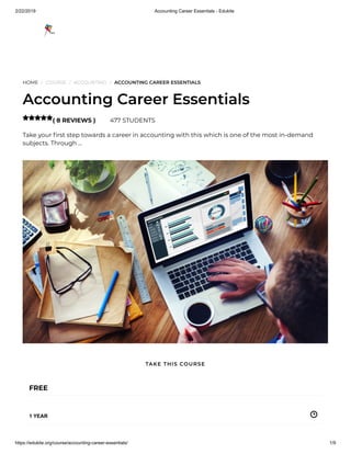 2/22/2019 Accounting Career Essentials - Edukite
https://edukite.org/course/accounting-career-essentials/ 1/9
HOME / COURSE / ACCOUNTING / ACCOUNTING CAREER ESSENTIALS
Accounting Career Essentials
( 8 REVIEWS ) 477 STUDENTS
Take your rst step towards a career in accounting with this which is one of the most in-demand
subjects. Through …

FREE
1 YEAR
TAKE THIS COURSE
 