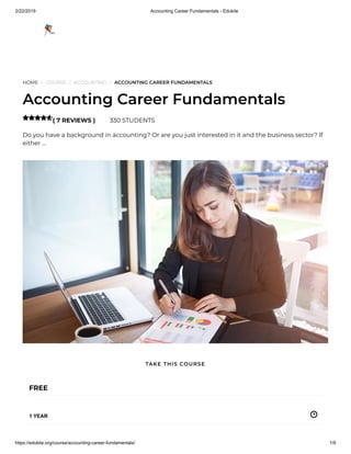 2/22/2019 Accounting Career Fundamentals - Edukite
https://edukite.org/course/accounting-career-fundamentals/ 1/9
HOME / COURSE / ACCOUNTING / ACCOUNTING CAREER FUNDAMENTALS
Accounting Career Fundamentals
( 7 REVIEWS ) 330 STUDENTS
Do you have a background in accounting? Or are you just interested in it and the business sector? If
either …

FREE
1 YEAR
TAKE THIS COURSE
 