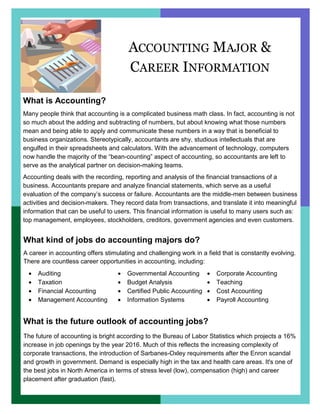 ACCOUNTING MAJOR &
CAREER INFORMATION
What is Accounting?
Many people think that accounting is a complicated business math class. In fact, accounting is not
so much about the adding and subtracting of numbers, but about knowing what those numbers
mean and being able to apply and communicate these numbers in a way that is beneficial to
business organizations. Stereotypically, accountants are shy, studious intellectuals that are
engulfed in their spreadsheets and calculators. With the advancement of technology, computers
now handle the majority of the “bean-counting” aspect of accounting, so accountants are left to
serve as the analytical partner on decision-making teams.
Accounting deals with the recording, reporting and analysis of the financial transactions of a
business. Accountants prepare and analyze financial statements, which serve as a useful
evaluation of the company’s success or failure. Accountants are the middle-men between business
activities and decision-makers. They record data from transactions, and translate it into meaningful
information that can be useful to users. This financial information is useful to many users such as:
top management, employees, stockholders, creditors, government agencies and even customers.
What kind of jobs do accounting majors do?
A career in accounting offers stimulating and challenging work in a field that is constantly evolving.
There are countless career opportunities in accounting, including:
What is the future outlook of accounting jobs?
The future of accounting is bright according to the Bureau of Labor Statistics which projects a 16%
increase in job openings by the year 2016. Much of this reflects the increasing complexity of
corporate transactions, the introduction of Sarbanes-Oxley requirements after the Enron scandal
and growth in government. Demand is especially high in the tax and health care areas. It's one of
the best jobs in North America in terms of stress level (low), compensation (high) and career
placement after graduation (fast).
• Auditing
• Taxation
• Financial Accounting
• Management Accounting
• Governmental Accounting
• Budget Analysis
• Certified Public Accounting
• Information Systems
• Corporate Accounting
• Teaching
• Cost Accounting
• Payroll Accounting
 