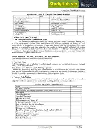 Accounting: Cash Flow Statement
www.iosrjournals.org 112 | Page
Specimen Of T Form Or An Account Of Cash Flow Statement
Rials Rials
Cash balance in the beginning Outflow of cash:
Add : Cash inflows: Redemption of Preference Shares
Cash flow from operation
Sale of Assets Redemption of Debentures
Issue of Shares Repayment of Loans
Issue of Debentures Purchase of Assets
Raising of Loans Payment of Dividends
Collection from Debtors Payment of Tax
Dividends Received Cash lost in Operations
Refund of Tax Cash Balance in the end
a). SOURCES OF CASH INFLOWS
1) Cash from Operations or Cash Operating Profit
Cash from trading operations during the year is a very important source of cash inflows. The net effect
of various transactions in a business during a particular period is either net profit or net loss. Usually, net profit
results in inflow of cash and net loss in outflow of cash. But it does not mean that cash generated from trading
operations in a year shall be equal to the net profit or that cash lost in operations shall be identical with net loss.
It may either be more or less than net profit/loss. Even when there may be a net loss in a business, but there may
be a cash inflow from operations. It is so because of certain non-operating (expenses or incomes) charged to the
income statement, i.e. profit and loss account.
Method to calculate Cash from Operations or Cash Operating Profit
There are three methods of determining cash from operations:
a) From Cash Sales:
Cash from operations can be calculated by deducting cash purchases and cash operating expenses from cash
sales, i.e. cash from operations =
(Cash Sales) – (Cash Purchases + Cash Operating Expenses)
Cash sales are calculated by deducting credit sales or increase in receivables from the total sales. From the cash
sales, the cash purchases and cash operating expenses are known/given, any decrease in outstanding expenses or
increase in pre-paid expenses should be deducted from the corresponding figure.
b) From Net Profit/Net Loss
Cash from operations can also be calculated with the help of net profit or net loss. Under this method,
net profit or net loss is adjusted for non-cash and non-operating expenses and incomes as follows:
Calculating of Cash from Trading Operations
Items Amount
Net profit (as given)
Add: Non-cash and non-operating items, already debited to P&L A/c
Deprecation
Transfer to Reserves
Transfer of Provisions
Goodwill written-off
Preliminary expenses written -ff
Other intangible assets written-off
Loss on the sale or disposal of fixed assets
Increase in accounts payable
Decrease in pre-paid expenses
Less: Non-cash and non-operating items, already credited to P&L A/c
Increase in Accounts Receivable
Decrease in Outstanding Expenses
Increase in Pre-paid Expenses
Cash from Operations
 