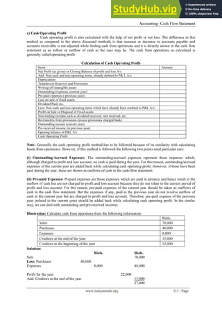 Accounting: Cash Flow Statement
www.iosrjournals.org 113 | Page
c) Cash Operating Profit
Cash operating profit is also calculated with the help of net profit or net loss. The difference in this
method as compared to the above discussed methods is that increase or decrease in accounts payable and
accounts receivable is not adjusted while finding cash from operations and it is directly shown in the cash flow
statement as an inflow or outflow of cash as the case may be. The cash from operations so calculated is
generally called operating profit.
Calculation of Cash Operating Profit
Items Amount
Net Profit (as given) or Closing Balance of profit and loss A/c
Add: Non-cash and non-operating items, already debited to P& L A/c:
Depreciation
Transfers to Reserves and Provisions
Writing-off intangible assets
Outstanding Expenses (current year)
Pre-paid expenses ( previous year)
Loss on sale of fixed assets
Dividend Paid, etc.
Less: Non-cash and non-operating items which have already been credited to P&L A/c:
Profit on Sale or Disposal of Fixed assets
Non-trading receipts such as dividend received, rent received, etc.
Re-transfers from provisions (excess provisions charged back)
Outstanding income (current year)
Pre-received income (in previous year)
Opening balance of P&L A/c
Cash Operating Profit
Note: Generally the cash operating profit method has to be followed because of its similarity with calculating
funds from operations. However, if this method is followed the following two points need particular care:
(i) Outstanding/Accrued Expenses: The outstanding/accrued expenses represent those expenses which,
although charged to profit and loss account, no cash is paid during the year. For this reason, outstanding/accrued
expenses of the current year are added back while calculating cash operating profit. However, if these have been
paid during the year, these are shown as outflows of cash in the cash-flow statement.
(ii) Pre-paid Expenses: Prepaid expenses are those expenses which are paid in advance and hence result in the
outflow of cash but are not charged to profit and loss account because they do not relate to the current period of
profit and loss account. For this reason, pre-paid expenses of the current year should be taken as outflows of
cash in the cash flow statement. But the expenses if any, paid in the previous year do not involve outflow of
cash in the current year but are charged to profit and loss account. Therefore, pre-paid expense of the previous
year (related to the current year) should be added back while calculating cash operating profit. In the similar
way, we can deal with outstanding and pre-received incomes.
Illustration: Calculate cash from operations from the following information:
Rials.
Sales 70,000
Purchases 40,000
Expenses 8,000
Creditors at the end of the year 15,000
Creditors in the beginning of the year 12,000
Solution:
Rials. Rials.
Sale 70,000
Less: Purchases 40,000
Expenses 8,000 48,000
Profit for the year 22,000
Add: Creditors at the end of the year 15,000
37,000
 