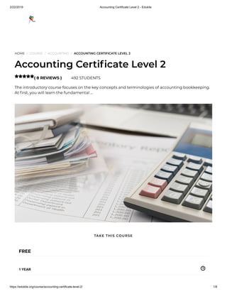2/22/2019 Accounting Certificate Level 2 - Edukite
https://edukite.org/course/accounting-certificate-level-2/ 1/8
HOME / COURSE / ACCOUNTING / ACCOUNTING CERTIFICATE LEVEL 2
Accounting Certi cate Level 2
( 8 REVIEWS ) 492 STUDENTS
The introductory course focuses on the key concepts and terminologies of accounting bookkeeping.
At rst, you will learn the fundamental …

FREE
1 YEAR
TAKE THIS COURSE
 