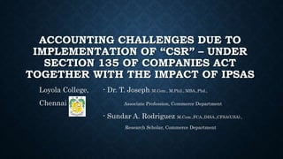 ACCOUNTING CHALLENGES DUE TO 
IMPLEMENTATION OF “CSR” – UNDER 
SECTION 135 OF COMPANIES ACT 
TOGETHER WITH THE IMPACT OF IPSAS 
Loyola College, - Dr. T. Joseph M.Com., M.Phil., MBA.,Phd., 
Chennai Associate Profession, Commerce Department 
- Sundar A. Rodriguez M.Com.,FCA.,DISA.,CFSA(USA)., 
Research Scholar, Commerce Department 
 