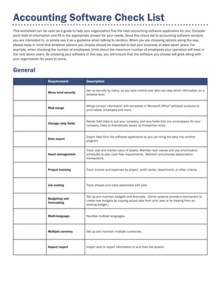 Accounting Software Check List
This worksheet can be used as a guide to help your organization find the best accounting software application for you. Consider
each field of information and fill in the appropriate answer for your needs. Send this check list to accounting software vendors
you are interested in, or simply use it as a guideline when talking to vendors. When you are choosing options along the way,
please keep in mind that whatever options you choose should be expected to last your business at least seven years. For
example, when choosing the number of employees, think about the maximum number of employees your operation will have in
the next seven years. By choosing your software in this way, you will ensure that the software you choose will grow along with
your organization for years to come.


General
                       Requirement              Description

                                                Set up security by menu, so you have control over who can view which information on a
                       Menu level security
                                                detailed level.


                                                Merge contact information with templates in Microsoft Office® software products to
                       Mail merge
                                                print labels, envelopes and more.


                                                Revise field titles to suit your company, and skip fields that are unnecessary for your
                       Change/skip fields
                                                company. Used to dramatically speed up transaction entry.


                                                Export data from the software application so you can bring the data into another
                       Data export
                                                program.

                                                Track cost and market value of assets. Maintain loan values and use amortization
                       Asset management         schedules to plan cash flow requirements. Maintain and process depreciation
                                                transactions.


                       Project tracking         Track income and expenses by project, profit center, department, or other criteria.



                       Job costing              Track phases and costs associated with jobs.


                                                Set up and maintain budgets and forecasts. (Some systems provide a mechanism to
                       Budgeting and
                                                create new budgets by copying actual data from prior year or by copying from an
                       forecasting
                                                existing budget.)


                       Multi-language           Handles multiple languages.



                       Multiple currency        Set up and maintain multiple currencies.



                       Import/export            Import and/or export information to and from the system.
 