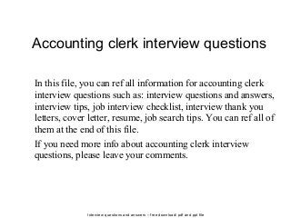 Interview questions and answers – free download/ pdf and ppt file
Accounting clerk interview questions
In this file, you can ref all information for accounting clerk
interview questions such as: interview questions and answers,
interview tips, job interview checklist, interview thank you
letters, cover letter, resume, job search tips. You can ref all of
them at the end of this file.
If you need more info about accounting clerk interview
questions, please leave your comments.
 