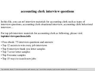 accounting clerk interview questions 
In this file, you can ref interview materials for accounting clerk such as types of 
interview questions, accounting clerk situational interview, accounting clerk behavioral 
interview… 
For top job interview materials for accounting clerk as following, please visit: 
topinterviewquestions.info 
• Free ebook: 75 interview questions and answers 
• Top 12 secrets to win every job interviews 
• Top 8 interview thank you letter samples 
• Top 7 cover letter samples 
• Top 8 resume samples 
• Top 15 ways to search new jobs 
Top materials: ebook: 75 interview questions with answers, top 7 cover letter samples, top 8 resume samples. Free pdf download 
 