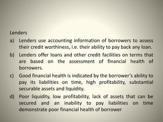 Lenders
a) Lenders use accounting information of borrowers to assess
their credit worthiness, i.e. their ability to pay back any loan.
b) Lenders offer loans and other credit facilities on terms that
are based on the assessment of financial health of
borrowers.
c) Good financial health is indicated by the borrower’s ability to
pay its liabilities on time, high profitability, substantial
securable assets and liquidity.
d) Poor liquidity, low profitability, lack of assets that can be
secured and an inability to pay liabilities on time
demonstrate poor financial health of borrower
 