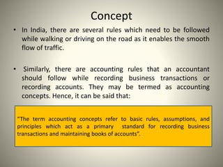 Concept
• In India, there are several rules which need to be followed
while walking or driving on the road as it enables the smooth
flow of traffic.
• Similarly, there are accounting rules that an accountant
should follow while recording business transactions or
recording accounts. They may be termed as accounting
concepts. Hence, it can be said that:
“The term accounting concepts refer to basic rules, assumptions, and
principles which act as a primary standard for recording business
transactions and maintaining books of accounts”.
 