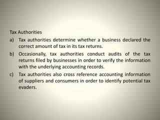 Tax Authorities
a) Tax authorities determine whether a business declared the
correct amount of tax in its tax returns.
b) Occasionally, tax authorities conduct audits of the tax
returns filed by businesses in order to verify the information
with the underlying accounting records.
c) Tax authorities also cross reference accounting information
of suppliers and consumers in order to identify potential tax
evaders.
 
