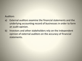 Auditors
a) External auditors examine the financial statements and the
underlying accounting record of businesses in order to form
an audit opinion.
b) Investors and other stakeholders rely on the independent
opinion of external auditors on the accuracy of financial
statements.
 