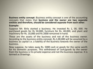 Business entity concept :Business entity concept is one of the accounting
concepts that states that business and the owner are two separate
entities and therefore, should be considered separate from each other.
Example:
Suppose Mr. Birla started a business. He invested Rs 1, 00, 000. He
purchased goods for Rs 50,000, furniture for Rs. 40,000, and plant and
machinery for Rs. 10,000 and Rs 2000 remained in hand.
These are the assets of the business and not of the business owner.
According to the business entity concept, Rs.1,00,000 will be assumed by a
business as capital i.e. a liability of the business towards the owner of the
business.
Now suppose, he takes away Rs. 5000 cash or goods for the same worth
for his domestic purposes. This withdrawal of cash/goods by the owner
from the business is his private expense and not the business expense. It is
termed as Drawings.
 