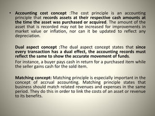 • Accounting cost concept :The cost principle is an accounting
principle that records assets at their respective cash amounts at
the time the asset was purchased or acquired. The amount of the
asset that is recorded may not be increased for improvements in
market value or inflation, nor can it be updated to reflect any
depreciation.
Dual aspect concept :The dual aspect concept states that since
every transaction has a dual effect, the accounting records must
reflect the same to show the accurate movement of funds.
For instance, a buyer pays cash in return for a purchased item while
the seller gains cash for the sold item.
Matching concept: Matching principle is especially important in the
concept of accrual accounting. Matching principle states that
business should match related revenues and expenses in the same
period. They do this in order to link the costs of an asset or revenue
to its benefits.
 