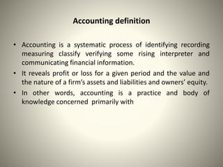 Accounting definition
• Accounting is a systematic process of identifying recording
measuring classify verifying some rising interpreter and
communicating financial information.
• It reveals profit or loss for a given period and the value and
the nature of a firm’s assets and liabilities and owners’ equity.
• In other words, accounting is a practice and body of
knowledge concerned primarily with
 