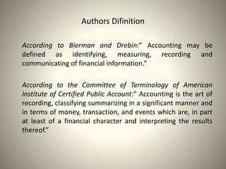 Authors Difinition
According to Bierman and Drebin:” Accounting may be
defined as identifying, measuring, recording and
communicating of financial information.”
According to the Committee of Terminology of American
Institute of Certified Public Account:” Accounting is the art of
recording, classifying summarizing in a significant manner and
in terms of money, transaction, and events which are, in part
at least of a financial character and interpreting the results
thereof.”
 