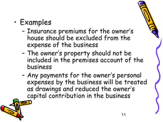 11
• Examples
– Insurance premiums for the owner’s
house should be excluded from the
expense of the business
– The owner’s property should not be
included in the premises account of the
business
– Any payments for the owner’s personal
expenses by the business will be treated
as drawings and reduced the owner’s
capital contribution in the business
 