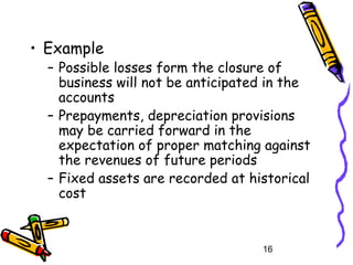 16
• Example
– Possible losses form the closure of
business will not be anticipated in the
accounts
– Prepayments, depreciation provisions
may be carried forward in the
expectation of proper matching against
the revenues of future periods
– Fixed assets are recorded at historical
cost
 