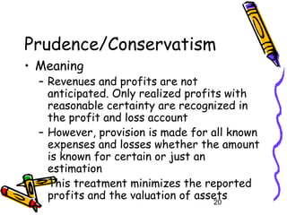 20
Prudence/Conservatism
• Meaning
– Revenues and profits are not
anticipated. Only realized profits with
reasonable certainty are recognized in
the profit and loss account
– However, provision is made for all known
expenses and losses whether the amount
is known for certain or just an
estimation
– This treatment minimizes the reported
profits and the valuation of assets
 