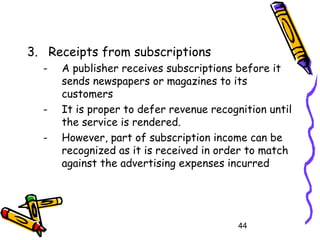 44
3. Receipts from subscriptions
- A publisher receives subscriptions before it
sends newspapers or magazines to its
customers
- It is proper to defer revenue recognition until
the service is rendered.
- However, part of subscription income can be
recognized as it is received in order to match
against the advertising expenses incurred
 