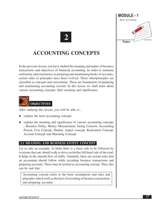 Accounting Concepts                                                               MODULE - 1
                                                                                  Basic Accounting




                                     2                                              Notes


           ACCOUNTING CONCEPTS

In the previous lesson, you have studied the meaning and nature of business
transactions and objectives of financial accounting. In order to maintain
uniformity and consistency in preparing and maintaining books of accounts,
certain rules or principles have been evolved. These rules/principles are
classified as concepts and conventions. These are foundations of preparing
and maintaining accounting records. In this lesson we shall learn about
various accounting concepts, their meaning and significance.



         OBJECTIVES
After studying this lesson, you will be able to :
   explain the term accounting concept;
   explain the meaning and significance of various accounting concepts
   : Business Entity, Money Measurement, Going Concern, Accounting
   Period, Cost Concept, Duality Aspect concept, Realisation Concept,
   Accrual Concept and Matching Concept.

 2.1 MEANING AND BUSINESS ENTITY CONCEPT
Let us take an example. In India there is a basic rule to be followed by
everyone that one should walk or drive on his/her left hand side of the road.
It helps in the smooth flow of traffic. Similarly, there are certain rules that
an accountant should follow while recording business transactions and
preparing accounts. These may be termed as accounting concept. Thus, this
can be said that :
   Accounting concept refers to the basic assumptions and rules and
   principles which work as the basis of recording of business transactions
   and preparing accounts.



ACCOUNTANCY                                                                                          17
 
