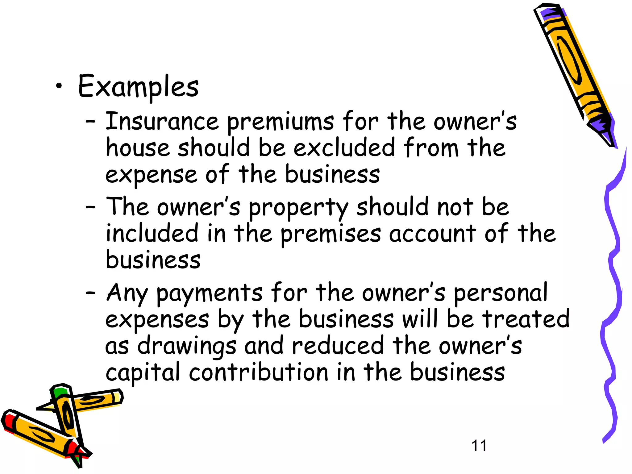 • Examples

– Insurance premiums for the owner’s
house should be excluded from the
expense of the business
– The owner’s property should not be
included in the premises account of the
business
– Any payments for the owner’s personal
expenses by the business will be treated
as drawings and reduced the owner’s
capital contribution in the business
11

 