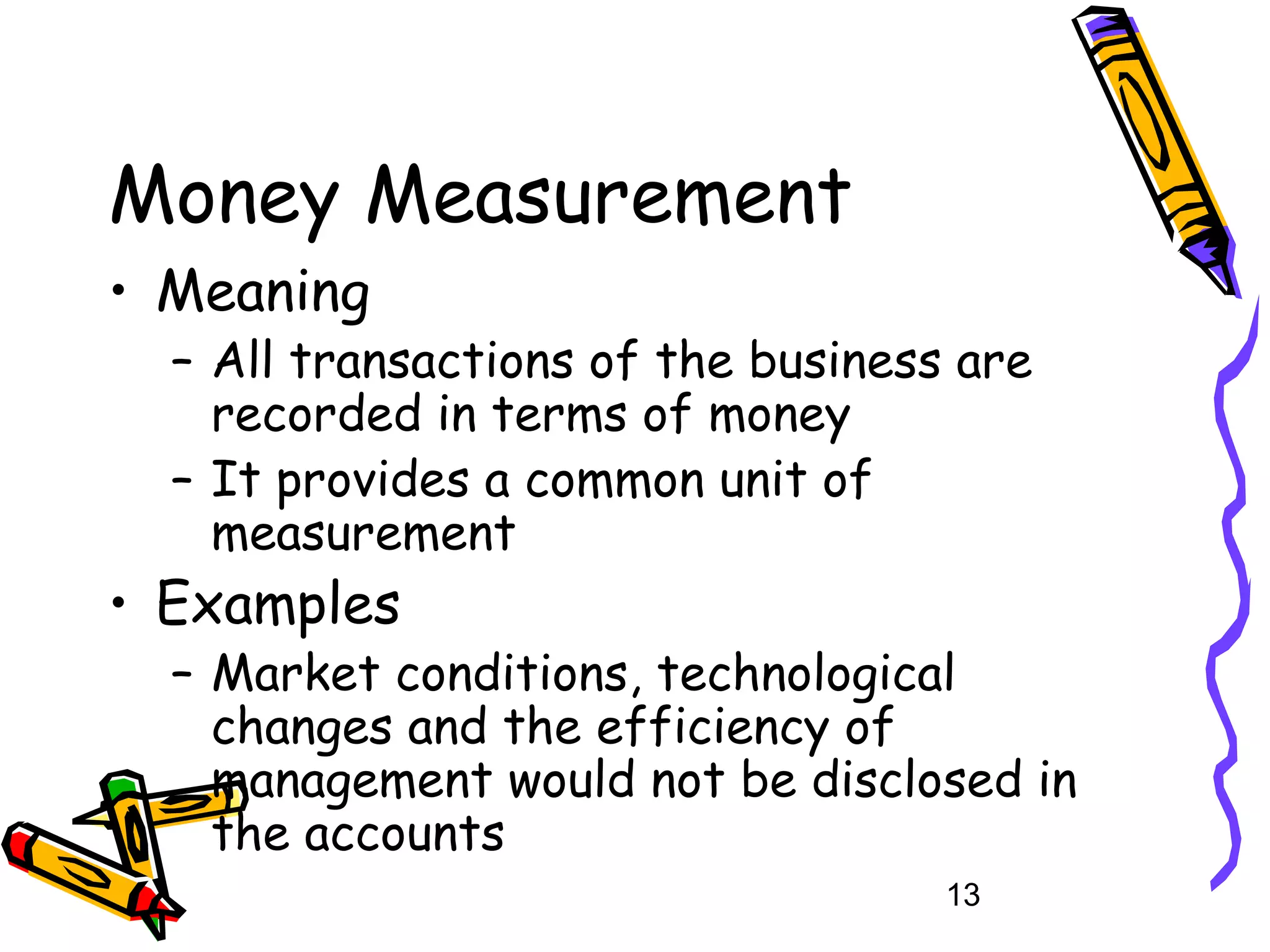 Money Measurement
• Meaning

– All transactions of the business are
recorded in terms of money
– It provides a common unit of
measurement

• Examples

– Market conditions, technological
changes and the efficiency of
management would not be disclosed in
the accounts
13

 