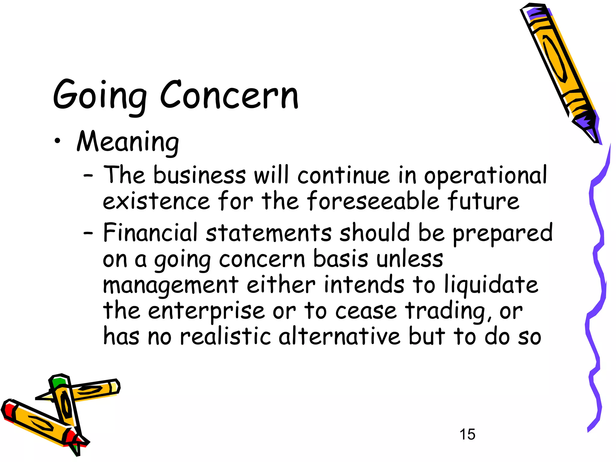 Going Concern
• Meaning

– The business will continue in operational
existence for the foreseeable future
– Financial statements should be prepared
on a going concern basis unless
management either intends to liquidate
the enterprise or to cease trading, or
has no realistic alternative but to do so

15

 
