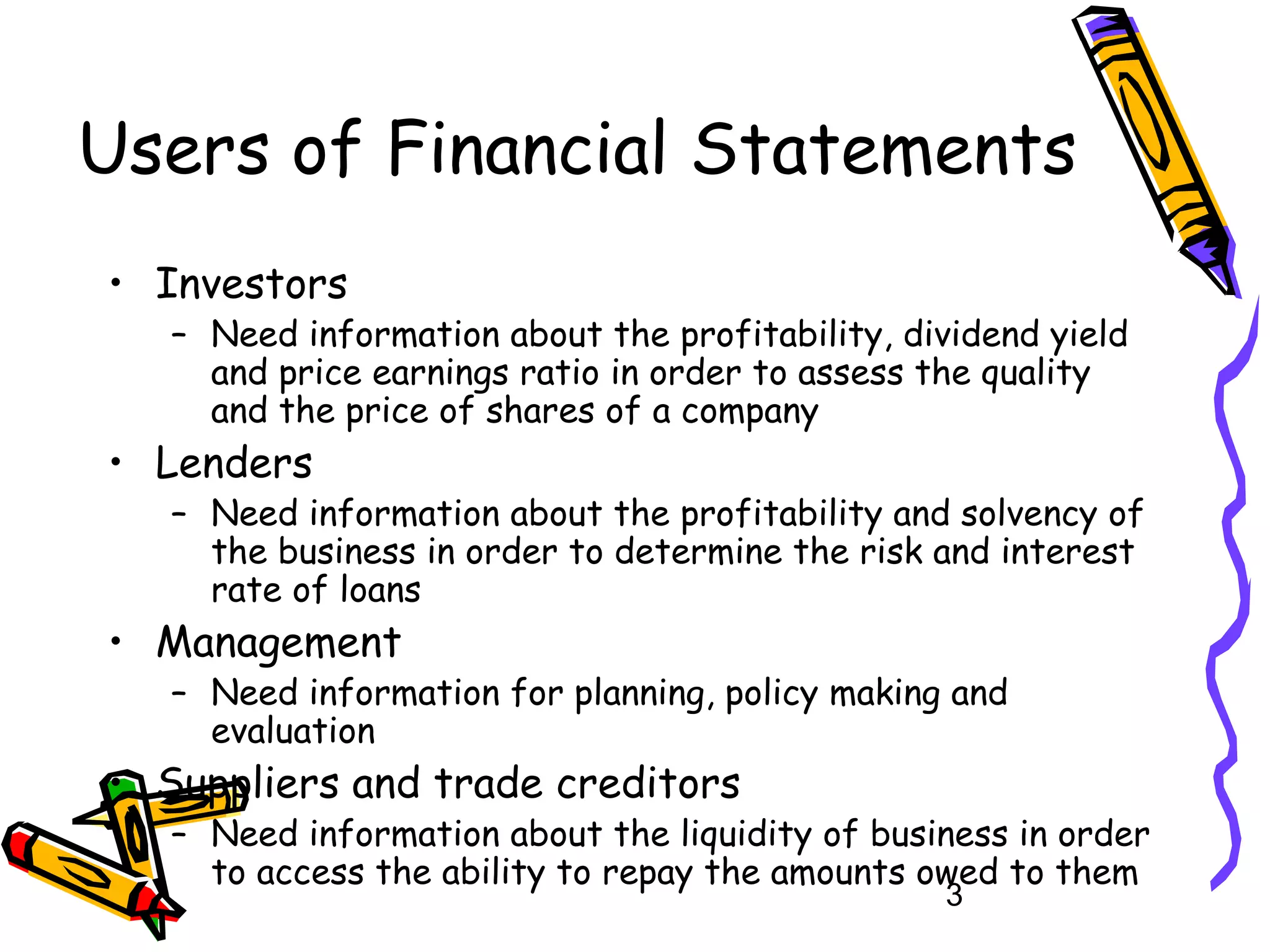 Users of Financial Statements
• Investors

– Need information about the profitability, dividend yield
and price earnings ratio in order to assess the quality
and the price of shares of a company

• Lenders

– Need information about the profitability and solvency of
the business in order to determine the risk and interest
rate of loans

• Management

– Need information for planning, policy making and
evaluation

• Suppliers and trade creditors

– Need information about the liquidity of business in order
to access the ability to repay the amounts owed to them
3

 