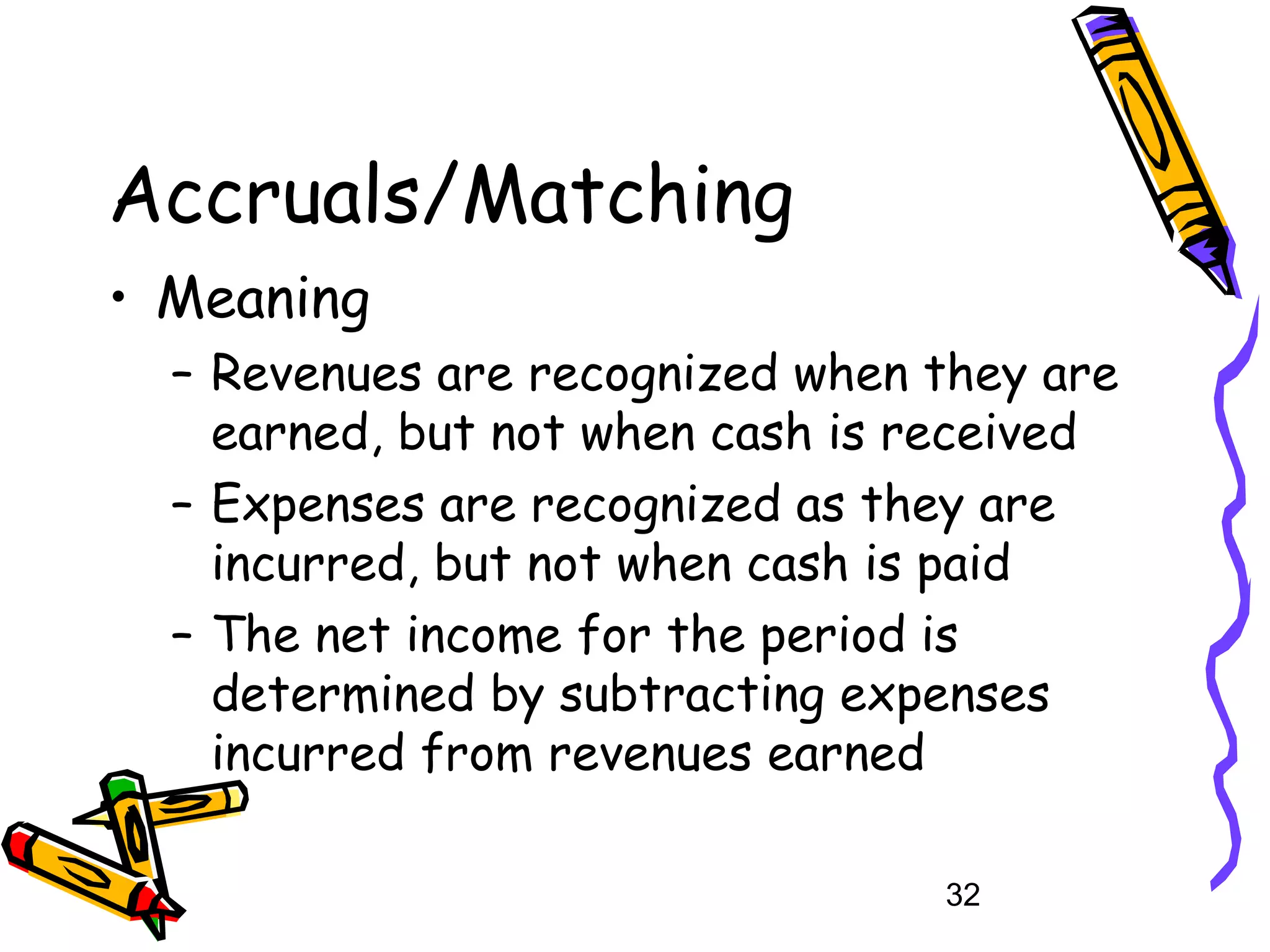 Accruals/Matching
• Meaning
– Revenues are recognized when they are
earned, but not when cash is received
– Expenses are recognized as they are
incurred, but not when cash is paid
– The net income for the period is
determined by subtracting expenses
incurred from revenues earned
32

 