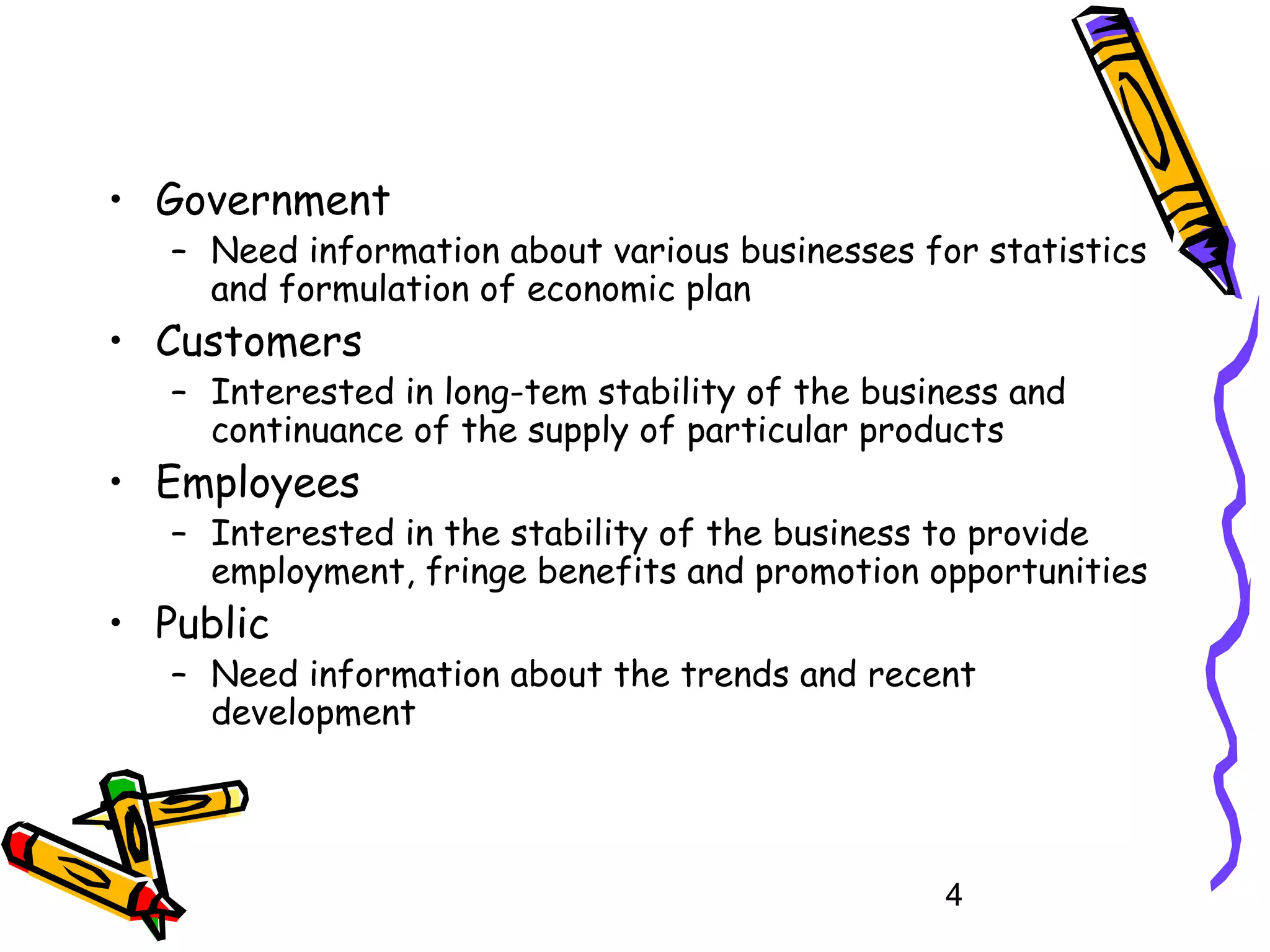 • Government

– Need information about various businesses for statistics
and formulation of economic plan

• Customers

– Interested in long-tem stability of the business and
continuance of the supply of particular products

• Employees

– Interested in the stability of the business to provide
employment, fringe benefits and promotion opportunities

• Public

– Need information about the trends and recent
development

4

 