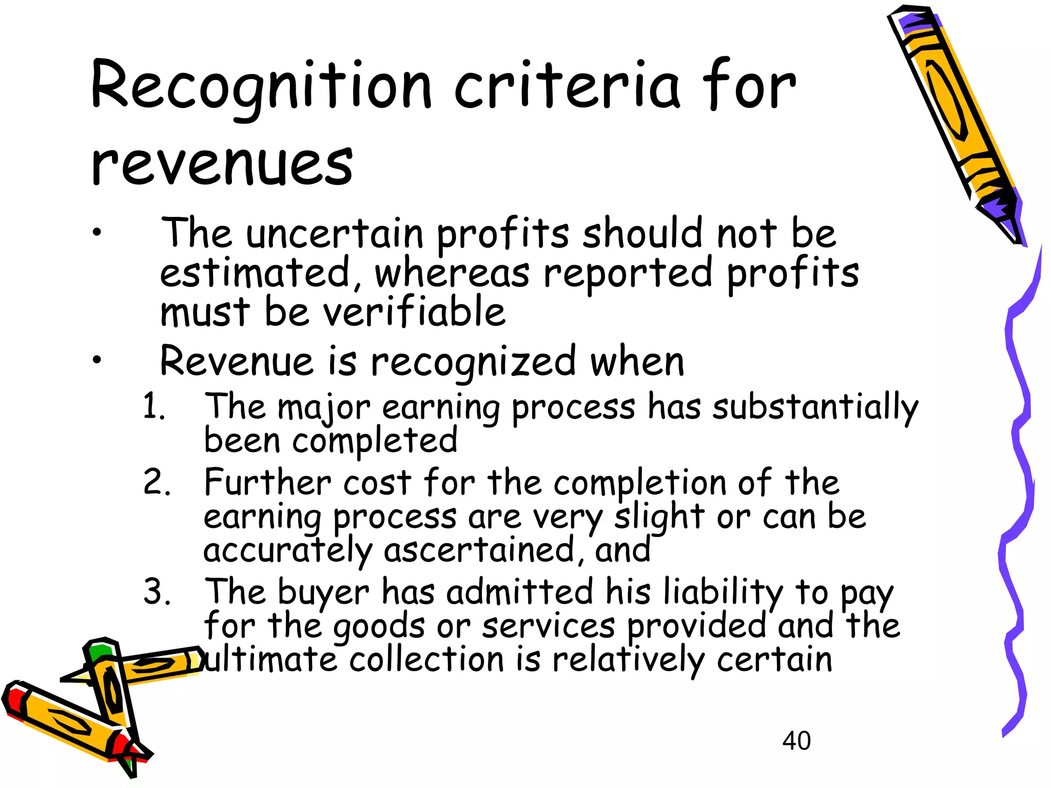 Recognition criteria for
revenues
•
•

The uncertain profits should not be
estimated, whereas reported profits
must be verifiable
Revenue is recognized when

1.

The major earning process has substantially
been completed
2. Further cost for the completion of the
earning process are very slight or can be
accurately ascertained, and
3. The buyer has admitted his liability to pay
for the goods or services provided and the
ultimate collection is relatively certain
40

 