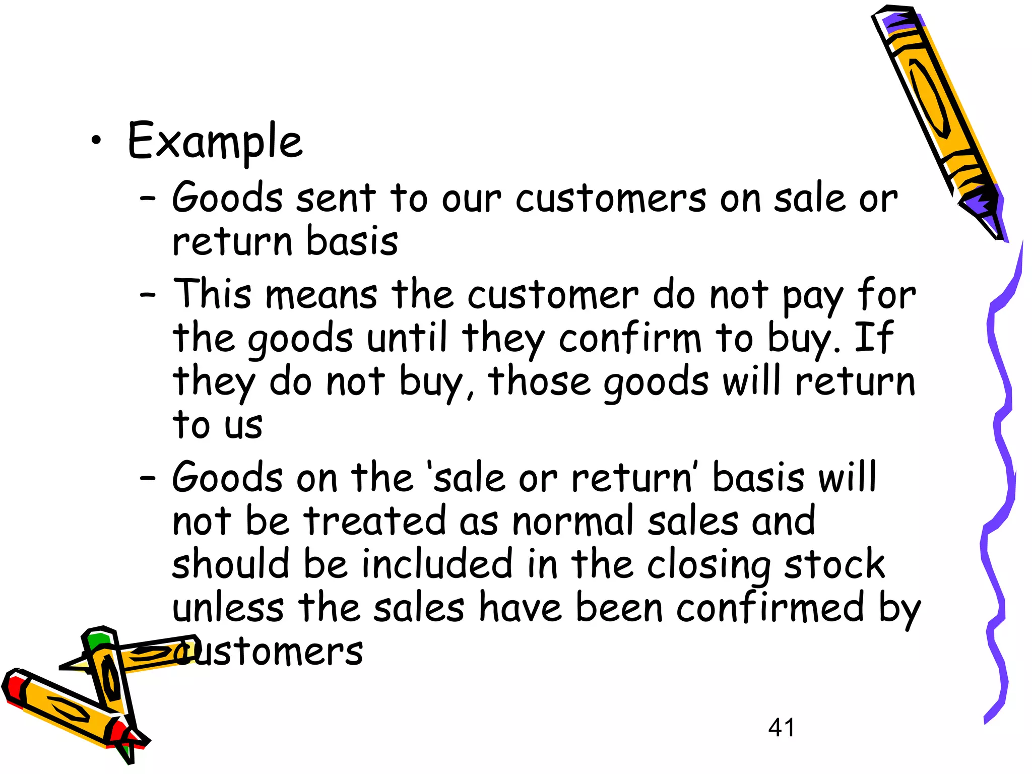 • Example

– Goods sent to our customers on sale or
return basis
– This means the customer do not pay for
the goods until they confirm to buy. If
they do not buy, those goods will return
to us
– Goods on the ‘sale or return’ basis will
not be treated as normal sales and
should be included in the closing stock
unless the sales have been confirmed by
customers
41

 