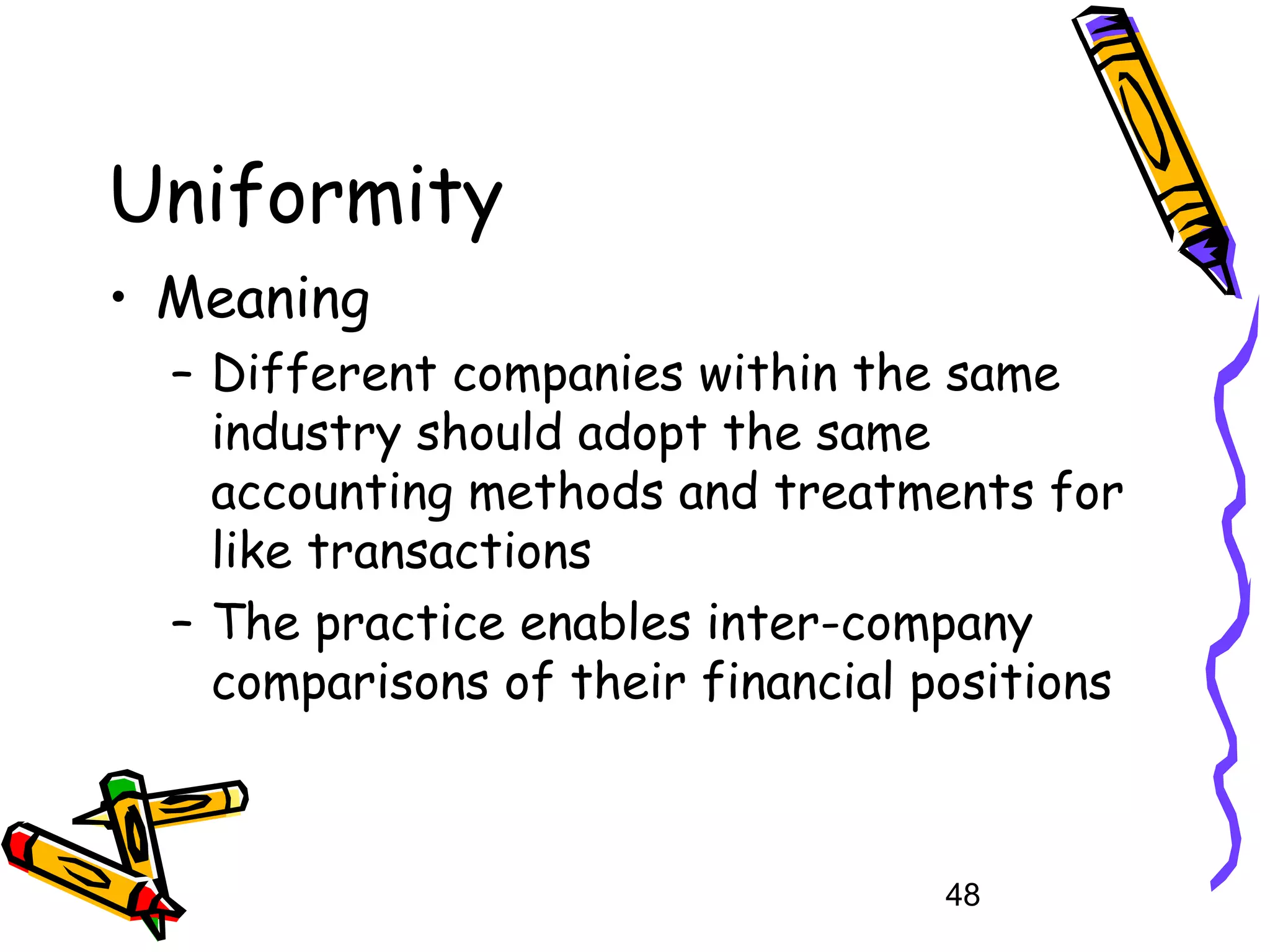 Uniformity
• Meaning
– Different companies within the same
industry should adopt the same
accounting methods and treatments for
like transactions
– The practice enables inter-company
comparisons of their financial positions

48

 