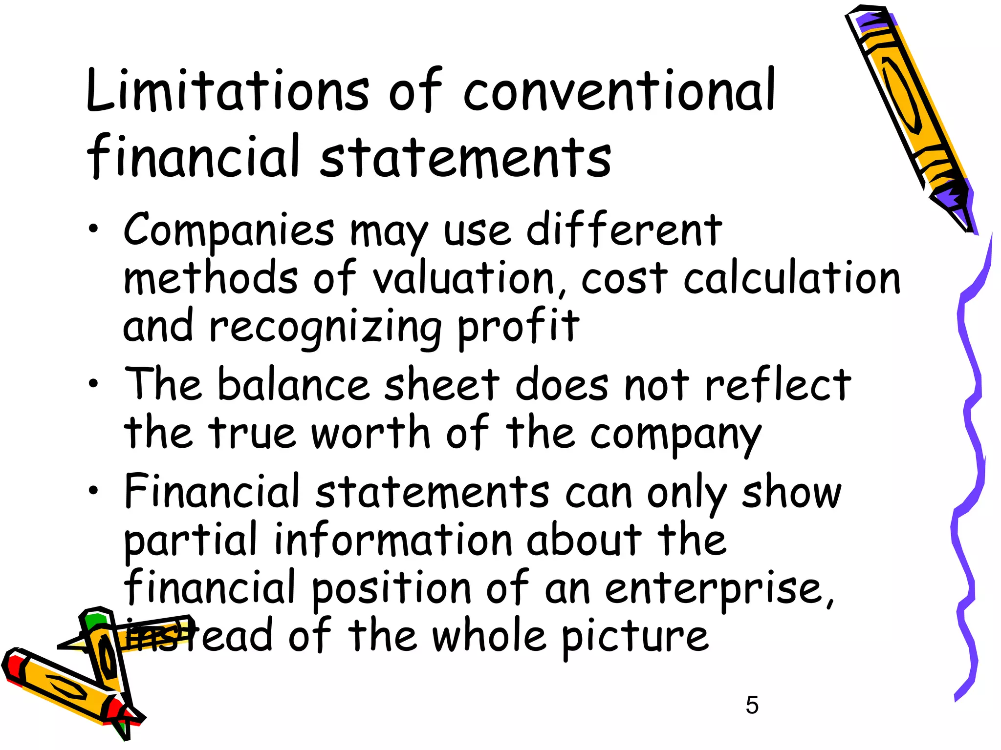 Limitations of conventional
financial statements
• Companies may use different
methods of valuation, cost calculation
and recognizing profit
• The balance sheet does not reflect
the true worth of the company
• Financial statements can only show
partial information about the
financial position of an enterprise,
instead of the whole picture
5

 