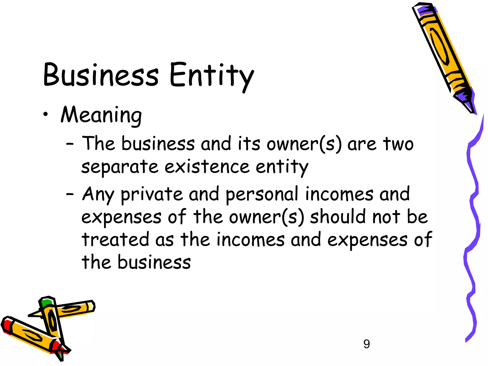 Business Entity
• Meaning
– The business and its owner(s) are two
separate existence entity
– Any private and personal incomes and
expenses of the owner(s) should not be
treated as the incomes and expenses of
the business

9

 