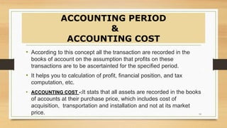 ACCOUNTING PERIOD
&
ACCOUNTING COST
• According to this concept all the transaction are recorded in the
books of account on the assumption that profits on these
transactions are to be ascertainted for the specified period.
• It helps you to calculation of profit, financial position, and tax
computation, etc.
• ACCOUNTING COST -:It stats that all assets are recorded in the books
of accounts at their purchase price, which includes cost of
acquisition, transportation and installation and not at its market
price. 10
 