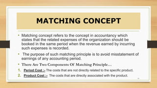 MATCHING CONCEPT
• Matching concept refers to the concept in accountancy which
states that the related expenses of the organization should be
booked in the same period when the revenue earned by incurring
such expenses is recorded.
• The purpose of such matching principle is to avoid misstatement of
earnings of any accounting period.
• There Are Two Components Of Matching Principle…
1. Period Cost :- The costs that are not directly related to the specific product.
2. Product Cost :- The costs that are directly associated with the product.
14
 