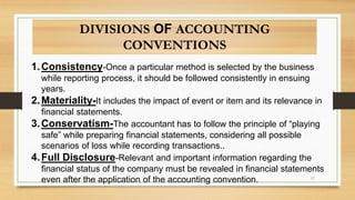 1.Consistency-Once a particular method is selected by the business
while reporting process, it should be followed consistently in ensuing
years.
2.Materiality-It includes the impact of event or item and its relevance in
financial statements.
3.Conservatism-The accountant has to follow the principle of “playing
safe” while preparing financial statements, considering all possible
scenarios of loss while recording transactions..
4.Full Disclosure-Relevant and important information regarding the
financial status of the company must be revealed in financial statements
even after the application of the accounting convention.
DIVISIONS OF ACCOUNTING
CONVENTIONS
17
 
