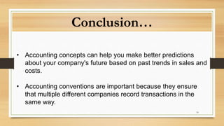 18
Conclusion…
• Accounting concepts can help you make better predictions
about your company's future based on past trends in sales and
costs.
• Accounting conventions are important because they ensure
that multiple different companies record transactions in the
same way.
 