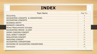 2
Topic Name Page No.
Accounting 4
ACCOUNTING CONCEPTS & CONVENTIONS 5
ACCOUNTING CONCEPTS 6
BUSINESS ENTITY 7
SEPARATE CONCEPTS 8
Money Measurements Concepts 9
ACCOUNTING PERIOD & COST 11
GOING CONCERN CONCEPT 12
DUAL ASPECT CONCEPT 13
REALIZATION CONCEPT 14
MATCHING CONCEPT 15
ACCOUNTING CONVENTIONS 17
DIVISIONS OF ACCOUNTING CONVENTIONS 18
Conclusion 19
INDEX
 