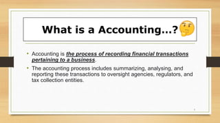 What is a Accounting…?
• Accounting is the process of recording financial transactions
pertaining to a business.
• The accounting process includes summarizing, analysing, and
reporting these transactions to oversight agencies, regulators, and
tax collection entities.
3
 