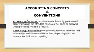 ACCOUNTING CONCEPTS
&
CONVENTIONS
• Accounting Concepts have been established by professional
organization and are standard principles that must be followed
when preparing financial accounts.
• Accounting Conventions are generally accepted practices that
can change and are updated over time, depending upon the
requirement in financial reporting.
4
 
