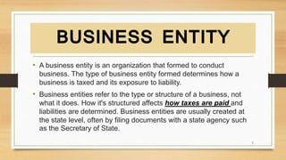 BUSINESS ENTITY
• A business entity is an organization that formed to conduct
business. The type of business entity formed determines how a
business is taxed and its exposure to liability.
• Business entities refer to the type or structure of a business, not
what it does. How it's structured affects how taxes are paid and
liabilities are determined. Business entities are usually created at
the state level, often by filing documents with a state agency such
as the Secretary of State.
6
 